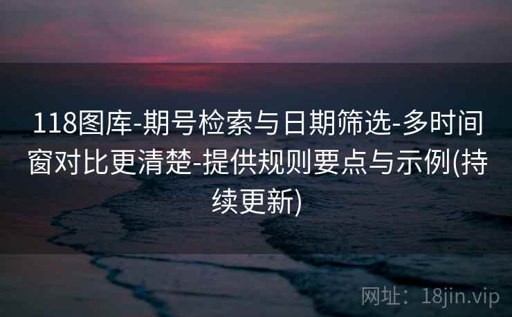118图库-期号检索与日期筛选-多时间窗对比更清楚-提供规则要点与示例(持续更新)
